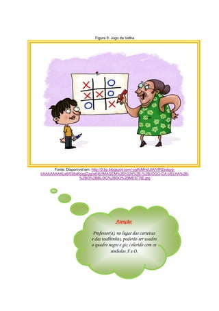 Figura 5: Jogo da Velha
Fonte: Disponível em: http://3.bp.blogspot.com/-ygIfxMHcUIA/VfR2sdqyg-
I/AAAAAAAALx8/038xKbzgDzg/s640/IMAGEM%2B1324%2B-%2BJOGO-DA-VELHA%2B-
%2BO%2BBLOG%2BDO%2BMESTRE.jpg
Atenção:
Professor(a), no lugar das carteiras
e das toalhinhas, poderão ser usados
o quadro negro e giz colorido com os
símbolos X e O.
 