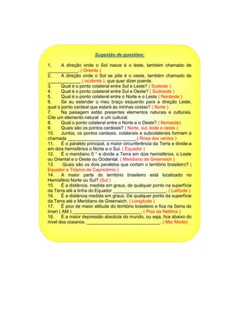 Sugestão de questões:
1. A direção onde o Sol nasce é o leste, também chamado de
____________. ( Oriente )
2. A direção onde o Sol se põe é o oeste, também chamado de
_____________ ( ocidente ), que quer dizer poente.
3. Qual é o ponto colateral entre Sul e Leste? ( Sudeste )
4. Qual é o ponto colateral entre Sul e Oeste? ( Sudoeste )
5. Qual é o ponto colateral entre o Norte e o Leste ( Nordeste )
6. Se eu estender o meu braço esquerdo para a direção Leste,
qual o ponto cardeal que estará às minhas costas? ( Norte )
7. Na paisagem estão presentes elementos naturais e culturais.
Cite um elemento natural e um cultural.
8. Qual o ponto colateral entre o Norte e o Oeste? ( Noroeste)
9. Quais são os pontos cardeais? ( Norte, sul, leste e oeste )
10. Juntos, os pontos cardeais, colaterais e subcolaterais formam a
chamada ___________________________.( Rosa dos ventos )
11. É o paralelo principal, a maior circunferência da Terra e divide-a
em dois hemisférios o Norte e o Sul. ( Equador )
12. É o meridiano 0 ° e divide a Terra em dois hemisférios, o Leste
ou Oriental e o Oeste ou Ocidental. ( Meridiano de Greenwich )
13. Quais são os dois paralelos que cortam o território brasileiro? (
Equador e Trópico de Capricórnio )
14. A maior parte do território brasileiro está localizado no
Hemisfério Norte ou Sul? (Sul )
15. É a distância, medida em graus, de qualquer ponto na superfície
da Terra até a linha do Equador _____________________. ( Latitude )
16. É a distância medida em graus. De qualquer ponto da superfície
da Terra até o Meridiano de Greenwich. ( Longitude )
17. É pico de maior altitude do território brasileiro e fica na Serra do
Imeri ( AM ) ___________________________. ( Pico da Neblina )
18. É a maior depressão absoluta do mundo, ou seja, fica abaixo do
nível dos oceanos. _____________________________. ( Mar Morto)
 