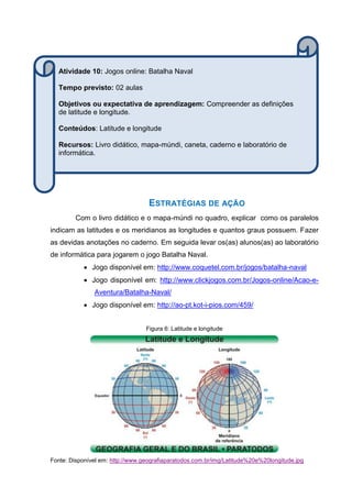 ESTRATÉGIAS DE AÇÃO
Com o livro didático e o mapa-múndi no quadro, explicar como os paralelos
indicam as latitudes e os meridianos as longitudes e quantos graus possuem. Fazer
as devidas anotações no caderno. Em seguida levar os(as) alunos(as) ao laboratório
de informática para jogarem o jogo Batalha Naval.
 Jogo disponível em: http://www.coquetel.com.br/jogos/batalha-naval
 Jogo disponível em: http://www.clickjogos.com.br/Jogos-online/Acao-e-
Aventura/Batalha-Naval/
 Jogo disponível em: http://ao-pt.kot-i-pios.com/459/
Figura 6: Latitude e longitude
Fonte: Disponível em: http://www.geografiaparatodos.com.br/img/Latitude%20e%20longitude.jpg
Atividade 10: Jogos online: Batalha Naval
Tempo previsto: 02 aulas
Objetivos ou expectativa de aprendizagem: Compreender as definições
de latitude e longitude.
Conteúdos: Latitude e longitude
Recursos: Livro didático, mapa-múndi, caneta, caderno e laboratório de
informática.
 