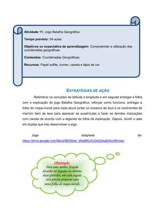 ESTRATÉGIAS DE AÇÃO
Relembrar os conceitos de latitude e longitude e em seguida entregar a folha
com a explicação do jogo Batalha Geográfica, reforçar como funciona, entregar a
folha do mapa-múndi para cada aluno pintar os oceanos de azul e os continentes de
marrom bem de leve para aparecer as quadrículas e fazer as devidas marcações
com caneta de acordo com a legenda da folha de explicação. Depois, dividir a sala
em duplas que irão desenvolver o jogo.
Jogo adaptado de:
https://drive.google.com/file/d/0B34dxb_kNsBKUXJGdG4xaEdtcnM/view
Observação:
Para uma melhor fixação
deverão ser jogadas no mínimo
duas partidas, em cada jogada
será preciso preparar uma
nova folha do mapa-múndi.
Atividade 11: Jogo Batalha Geográfica
Tempo previsto: 04 aulas
Objetivos ou expectativa de aprendizagem: Compreender a utilização das
coordenadas geográficas.
Conteúdos: Coordenadas Geográficas
Recursos: Papel sulfite, tonner, caneta e lápis de cor.
 