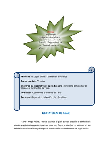 OS OCEANO
ESTRATÉGIAS DE AÇÃO
Com o mapa-múndi, indicar quantos e quais são os oceanos e continentes
dando as principais características de cada um. Fazer anotações no caderno e ir ao
laboratório de informática para aplicar esses novos conhecimentos em jogos online.
Atividade 12: Jogos online: Continentes e oceanos
Tempo previsto: 03 aulas
Objetivos ou expectativa de aprendizagem: Identificar e caracterizar os
oceanos e continentes da Terra.
Conteúdos: Continentes e oceanos da Terra
Recursos: Mapa-múndi, laboratório de informática.
Atenção
Professor(a),
explique ao aluno(a) para
considerar a quadrícula das
latitudes e longitudes de 10
em 10 quando marcar os
alvos.
 