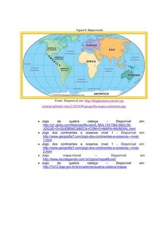 Figura 8: Mapa-múndi
Fonte: Disponível em: http://blogdoenem.com.br/wp-
content/uploads//sites/2/2014/06/geografia-mapa-continentes.jpg
 Jogo de quebra cabeça - Disponível em:
http://g1.globo.com/Noticias/Mundo/0,,MUL1251366-5602,00-
JOGUE+O+QUEBRACABECA+COM+O+MAPA+MUNDIAL.html
 Jogo dos continentes e oceanos nível 1 - Disponível em:
http://www.geografia7.com/jogo-dos-continentes-e-oceanos---nivel-
1.html
 Jogo dos continentes e oceanos nível 1 - Disponível em:
http://www.geografia7.com/jogo-dos-continentes-e-oceanos---nivel-
2.html
 Jogo mapa-múndi – Disponível em
http://www.escolagames.com.br/jogos/mapaMundi/
 Jogo de quebra cabeça – Disponível em:
http://7a12.ibge.gov.br/brincadeiras/quebra-cabeca-mapas
 