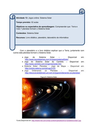 Com o planetário e o livro didático explicar que a Terra, juntamente com
outros sete planetas formam o Sistema Solar.
 Jogo do Sistema Solar - Disponível em:
http://www.escolagames.com.br/jogos/sistemaSolar/
 Jogo do Sistema Solar do Cambito – Disponível em:
http://www.cambito.com.br/games/solar.htm
 Sistema Solar: Planetas - Jogo de Mapa – Disponível em:
http://online.seterra.com/pt/vgp/3123
 Jogo Ordenando os Planetas - Disponível em:
http://discoverykidsbrasil.uol.com.br/jogos/ordenando-os-planetas/
Figura 9: Sistema Solar
Fonte:Disponível em: http://thoth3126.com.br/wp-content/uploads/2012/12/sistema-solar1.jpg
Atividade 13: Jogos online: Sistema Solar
Tempo previsto: 02 aulas
Objetivos ou expectativa de aprendizagem: Compreender que Terra e
mais 7 planetas formam o Sistema Solar
Conteúdos: Sistema Solar
Recursos: Livro didático, planetário, laboratório de informática
 