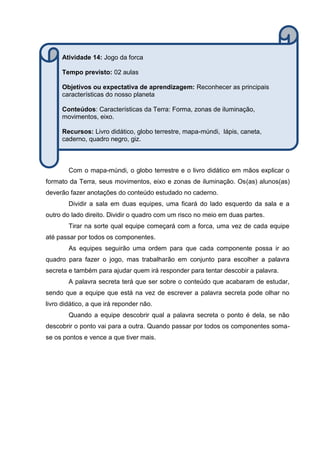 Com o mapa-múndi, o globo terrestre e o livro didático em mãos explicar o
formato da Terra, seus movimentos, eixo e zonas de iluminação. Os(as) alunos(as)
deverão fazer anotações do conteúdo estudado no caderno.
Dividir a sala em duas equipes, uma ficará do lado esquerdo da sala e a
outro do lado direito. Dividir o quadro com um risco no meio em duas partes.
Tirar na sorte qual equipe começará com a forca, uma vez de cada equipe
até passar por todos os componentes.
As equipes seguirão uma ordem para que cada componente possa ir ao
quadro para fazer o jogo, mas trabalharão em conjunto para escolher a palavra
secreta e também para ajudar quem irá responder para tentar descobir a palavra.
A palavra secreta terá que ser sobre o conteúdo que acabaram de estudar,
sendo que a equipe que está na vez de escrever a palavra secreta pode olhar no
livro didático, a que irá reponder não.
Quando a equipe descobrir qual a palavra secreta o ponto é dela, se não
descobrir o ponto vai para a outra. Quando passar por todos os componentes soma-
se os pontos e vence a que tiver mais.
Atividade 14: Jogo da forca
Tempo previsto: 02 aulas
Objetivos ou expectativa de aprendizagem: Reconhecer as principais
características do nosso planeta
Conteúdos: Características da Terra: Forma, zonas de iluminação,
movimentos, eixo.
Recursos: Livro didático, globo terrestre, mapa-múndi, lápis, caneta,
caderno, quadro negro, giz.
 