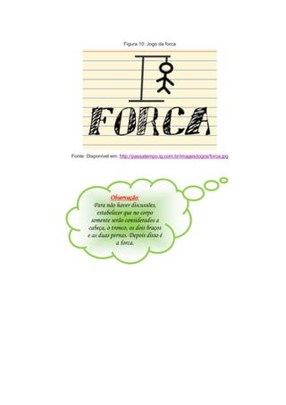 Figura 10: Jogo da forca
Fonte: Disponível em: http://passatempo.ig.com.br/images/jogos/forca.jpg
Observação:
Para não haver discussões,
estabelecer que no corpo
somente serão considerados a
cabeça, o tronco, os dois braços
e as duas pernas. Depois disso é
a forca.
 