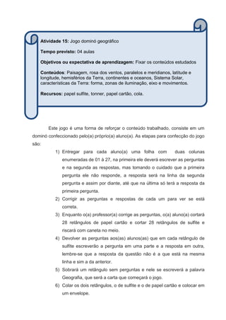 Este jogo é uma forma de reforçar o conteúdo trabalhado, consiste em um
dominó confeccionado pelo(a) próprio(a) aluno(a). As etapas para confecção do jogo
são:
1) Entregar para cada aluno(a) uma folha com duas colunas
enumeradas de 01 à 27, na primeira ele deverá escrever as perguntas
e na segunda as respostas, mas tomando o cuidado que a primeira
pergunta ele não responde, a resposta será na linha da segunda
pergunta e assim por diante, até que na última só terá a resposta da
primeira pergunta.
2) Corrigir as perguntas e respostas de cada um para ver se está
correta.
3) Enquanto o(a) professor(a) corrige as perguntas, o(a) aluno(a) cortará
28 retângulos de papel cartão e cortar 28 retângulos de sulfite e
riscará com caneta no meio.
4) Devolver as perguntas aos(as) alunos(as) que em cada retângulo de
sulfite escreverão a pergunta em uma parte e a resposta em outra,
lembre-se que a resposta da questão não é a que está na mesma
linha e sim a da anterior.
5) Sobrará um retângulo sem perguntas e nele se escreverá a palavra
Geografia, que será a carta que começará o jogo.
6) Colar os dois retângulos, o de sulfite e o de papel cartão e colocar em
um envelope.
Atividade 15: Jogo dominó geográfico
Tempo previsto: 04 aulas
Objetivos ou expectativa de aprendizagem: Fixar os conteúdos estudados
Conteúdos: Paisagem, rosa dos ventos, paralelos e meridianos, latitude e
longitude, hemisférios da Terra, continentes e oceanos, Sistema Solar,
características da Terra: forma, zonas de iluminação, eixo e movimentos.
Recursos: papel sulfite, tonner, papel cartão, cola.
 