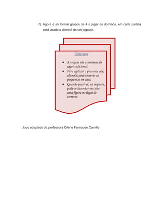 7) Agora é só formar grupos de 4 e jogar os dominós, em cada partida
será usado o dominó de um jogador.
Jogo adaptado da professora Cilene Farinaceo Camillo
Tome nota
 As regras são as mesmas do
jogo tradicional.
 Para agilizar o processo, o(a)
aluno(a) pode escrever as
perguntas em casa.
 Quando possível, na resposta,
pode-se desenhar ou colar
uma figura no lugar de
escrever.
 