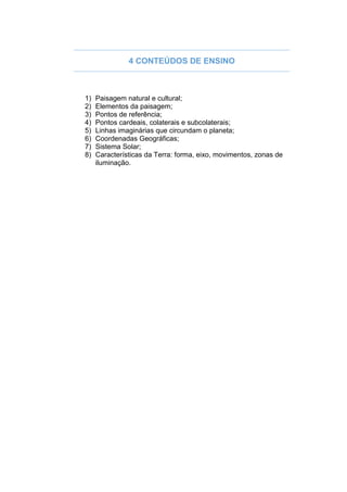 4 CONTEÚDOS DE ENSINO
1) Paisagem natural e cultural;
2) Elementos da paisagem;
3) Pontos de referência;
4) Pontos cardeais, colaterais e subcolaterais;
5) Linhas imaginárias que circundam o planeta;
6) Coordenadas Geográficas;
7) Sistema Solar;
8) Características da Terra: forma, eixo, movimentos, zonas de
iluminação.
 