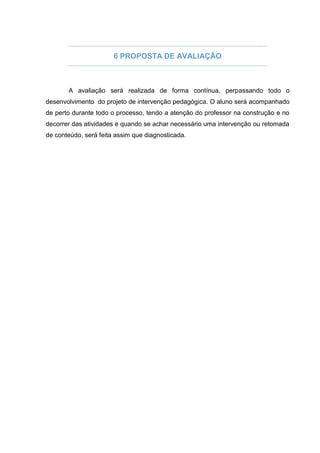 6 PROPOSTA DE AVALIAÇÃO
A avaliação será realizada de forma contínua, perpassando todo o
desenvolvimento do projeto de intervenção pedagógica. O aluno será acompanhado
de perto durante todo o processo, tendo a atenção do professor na construção e no
decorrer das atividades e quando se achar necessário uma intervenção ou retomada
de conteúdo, será feita assim que diagnosticada.
 