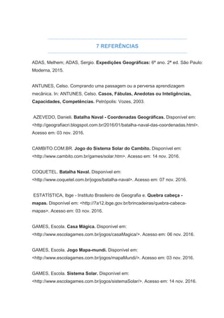 7 REFERÊNCIAS
ADAS, Melhem; ADAS, Sergio. Expedições Geográficas: 6º ano. 2ª ed. São Paulo:
Moderna, 2015.
ANTUNES, Celso. Comprando uma passagem ou a perversa aprendizagem
mecânica. In: ANTUNES, Celso. Casos, Fábulas, Anedotas ou Inteligências,
Capacidades, Competências. Petrópolis: Vozes, 2003.
AZEVEDO, Danieli. Batalha Naval - Coordenadas Geográficas. Disponível em:
<http://geografiacri.blogspot.com.br/2016/01/batalha-naval-das-coordenadas.html>.
Acesso em: 03 nov. 2016.
CAMBITO.COM.BR. Jogo do Sistema Solar do Cambito. Disponível em:
<http://www.cambito.com.br/games/solar.htm>. Acesso em: 14 nov. 2016.
COQUETEL. Batalha Naval. Disponível em:
<http://www.coquetel.com.br/jogos/batalha-naval>. Acesso em: 07 nov. 2016.
ESTATÍSTICA, Ibge - Instituto Brasileiro de Geografia e. Quebra cabeça -
mapas. Disponível em: <http://7a12.ibge.gov.br/brincadeiras/quebra-cabeca-
mapas>. Acesso em: 03 nov. 2016.
GAMES, Escola. Casa Mágica. Disponível em:
<http://www.escolagames.com.br/jogos/casaMagica/>. Acesso em: 06 nov. 2016.
GAMES, Escola. Jogo Mapa-mundi. Disponível em:
<http://www.escolagames.com.br/jogos/mapaMundi/>. Acesso em: 03 nov. 2016.
GAMES, Escola. Sistema Solar. Disponível em:
<http://www.escolagames.com.br/jogos/sistemaSolar/>. Acesso em: 14 nov. 2016.
 