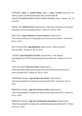 G1/MUNDO. Jogue o quebra-cabeça com o mapa mundial. Disponível em:
<http://g1.globo.com/Noticias/Mundo/0,,MUL1251366-5602,00-
JOGUE+O+QUEBRACABECA+COM+O+MAPA+MUNDIAL.html>. Acesso em: 03
nov.2016.
JOGOS, Click. Batalha Naval. Disponível em: <http://www.clickjogos.com.br/Jogos-
online/Acao-e-Aventura/Batalha-Naval/>. Acesso em: 06 nov. 2016.
KIDS, Smart. Jogo da Memória: Pontos Cardeais. Disponível em:
<http://www.smartkids.com.br/jogo/jogo-da-memoria-pontos-cardeais>. Acesso em:
06 nov. 2016.
KOT-I-O-PIOS.COM. Jogo Battleship. Disponível em: <http://ao-pt.kot-i-
pios.com/459/>. Acesso em: 06 nov. 2016.
LEAGEO. Jogo Geográfico da Velha. Disponível em: <http://leageo-
ufes.blogspot.com.br/2013/03/jogo-geografico-da-velha.html>. Acesso em: 03 nov.
2016.
LUIZ, Prof. André. Rosa dos Ventos. Disponível em:
<http://andreribeiroeageografia.blogspot.com.br/2013/03/rosa-dos-ventos-e-os-
pontos-cardeais.html>. Acesso em: 06 nov. 2016.
MEDEIROS, Eduardo. Jogo da Rosa dos Ventos. Disponível em:
<http://www.geografia7.com/jogo-da-rosa-dos-ventos.html>. Acesso em: 03 nov.
2016.
MEDEIROS, Eduardo. Jogo dos Círculos e Pólos. Disponível em:
<http://www.geografia7.com/jogo-dos-ciacuterculos-e-poacutelos.html>. Acesso em:
03 nov. 2016.
MEDEIROS, Eduardo. Jogo das Coordenadas Geográficas. Disponível em:
<http://www.geografia7.com/jogo-das-coordenadas-geograacuteficas.html>. Acesso
em: 03 nov. 2016.
 