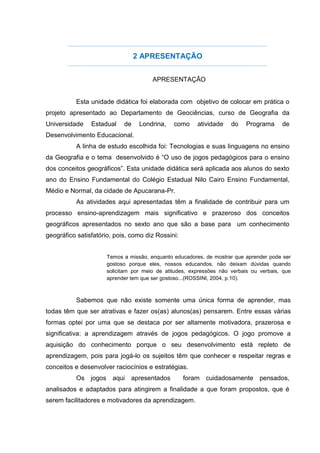 2 APRESENTAÇÃO
APRESENTAÇÃO
Esta unidade didática foi elaborada com objetivo de colocar em prática o
projeto apresentado ao Departamento de Geociências, curso de Geografia da
Universidade Estadual de Londrina, como atividade do Programa de
Desenvolvimento Educacional.
A linha de estudo escolhida foi: Tecnologias e suas linguagens no ensino
da Geografia e o tema desenvolvido é “O uso de jogos pedagógicos para o ensino
dos conceitos geográficos”. Esta unidade didática será aplicada aos alunos do sexto
ano do Ensino Fundamental do Colégio Estadual Nilo Cairo Ensino Fundamental,
Médio e Normal, da cidade de Apucarana-Pr.
As atividades aqui apresentadas têm a finalidade de contribuir para um
processo ensino-aprendizagem mais significativo e prazeroso dos conceitos
geográficos apresentados no sexto ano que são a base para um conhecimento
geográfico satisfatório, pois, como diz Rossini:
Temos a missão, enquanto educadores, de mostrar que aprender pode ser
gostoso porque eles, nossos educandos, não deixam dúvidas quando
solicitam por meio de atitudes, expressões não verbais ou verbais, que
aprender tem que ser gostoso...(ROSSINI, 2004, p.10).
Sabemos que não existe somente uma única forma de aprender, mas
todas têm que ser atrativas e fazer os(as) alunos(as) pensarem. Entre essas várias
formas optei por uma que se destaca por ser altamente motivadora, prazerosa e
significativa: a aprendizagem através de jogos pedagógicos. O jogo promove a
aquisição do conhecimento porque o seu desenvolvimento está repleto de
aprendizagem, pois para jogá-lo os sujeitos têm que conhecer e respeitar regras e
conceitos e desenvolver raciocínios e estratégias.
Os jogos aqui apresentados foram cuidadosamente pensados,
analisados e adaptados para atingirem a finalidade a que foram propostos, que é
serem facilitadores e motivadores da aprendizagem.
 