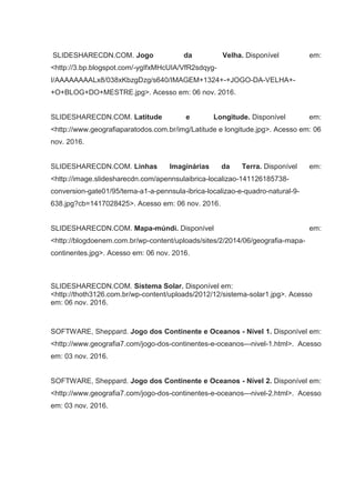 SLIDESHARECDN.COM. Jogo da Velha. Disponível em:
<http://3.bp.blogspot.com/-ygIfxMHcUIA/VfR2sdqyg-
I/AAAAAAAALx8/038xKbzgDzg/s640/IMAGEM+1324+-+JOGO-DA-VELHA+-
+O+BLOG+DO+MESTRE.jpg>. Acesso em: 06 nov. 2016.
SLIDESHARECDN.COM. Latitude e Longitude. Disponível em:
<http://www.geografiaparatodos.com.br/img/Latitude e longitude.jpg>. Acesso em: 06
nov. 2016.
SLIDESHARECDN.COM. Linhas Imaginárias da Terra. Disponível em:
<http://image.slidesharecdn.com/apennsulaibrica-localizao-141126185738-
conversion-gate01/95/tema-a1-a-pennsula-ibrica-localizao-e-quadro-natural-9-
638.jpg?cb=1417028425>. Acesso em: 06 nov. 2016.
SLIDESHARECDN.COM. Mapa-múndi. Disponível em:
<http://blogdoenem.com.br/wp-content/uploads/sites/2/2014/06/geografia-mapa-
continentes.jpg>. Acesso em: 06 nov. 2016.
SLIDESHARECDN.COM. Sistema Solar. Disponível em:
<http://thoth3126.com.br/wp-content/uploads/2012/12/sistema-solar1.jpg>. Acesso
em: 06 nov. 2016.
SOFTWARE, Sheppard. Jogo dos Continente e Oceanos - Nível 1. Disponível em:
<http://www.geografia7.com/jogo-dos-continentes-e-oceanos---nivel-1.html>. Acesso
em: 03 nov. 2016.
SOFTWARE, Sheppard. Jogo dos Continente e Oceanos - Nível 2. Disponível em:
<http://www.geografia7.com/jogo-dos-continentes-e-oceanos---nivel-2.html>. Acesso
em: 03 nov. 2016.
 