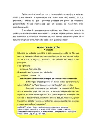 Existem muitos benefícios que podemos relacionar aos jogos, entre os
quais quero destacar a aproximação que existe entre o(a) aluno(a) e o(a)
professor(a) através da qual podemos perceber um pouco da verdadeira
personalidade dos(as) mesmos(as), pois ali eles(as) se manifestam mais
espontaneamente.
A socialização que ocorre nessa prática é, sem dúvida, muito importante
para o processo educacional. Atitudes de cooperação, respeito, parceria e hierarquia
são exercitadas e assimiladas durante o seu uso, além de despertar o prazer de se
trabalhar em grupo, afinal, “aprender pode e tem que ser gostoso!”
TEXTO DE REFLEXÃO
A anedota
Bilheteria de estação rodoviária e dois passageiros estão na fila para
comprar passagem. O primeiro compreende o que faz uma vez que realiza
ato de rotina; o segundo, assustado, pela primeira vez compra uma
passagem.
Fala o primeiro:
__ Uma para Aparecida. Ida.
O segundo, ao chegar sua vez, não hesita:
__ Uma para Ubatuba. Uba.
Em busca de uma contextualização em nosso cotidiano escolar
Esta singela anedota poderia ter muitos títulos; por exemplo: “O
saber irrefletido”, ou “Aprendizagem sem significação”, pois revela a
Sua aula preocupa-se em estimular a compreensão? Seus
alunos assimilam para usar na vida os saberes conquistados ou para
repeti-los em uma ou outra prova? Sua provas exploram a conquista de
saberes e, dessa maneira, desafiam o aluno a deduzir, relacionar, aplicar,
transferir ou solicitar repetições, tanto mais valiosas quanto mais idênticas
à maneira como foram guardadas?
ANTUNES, Celso. Comprando uma passagem ou a perversa
aprendizagem mecânica. In: ANTUNES, Celso. Casos, Fábulas,
Anedotas ou Inteligências, Capacidades, Competências. Petrópolis:
Vozes, 2003. Cap. 61. p. 155-156.
 