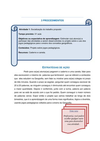 3 PROCEDIMENTOS
ESTRATÉGIAS DE AÇÃO
Pedir para os(as) alunos(as) pegarem o caderno e uma caneta, falar para
eles escreverem o máximo de palavras que lembrarem que se referem a conteúdos
que eles estudam na Geografia, sem falar ou mostrar para os(as) colegas no prazo
de três minutos. Quando o prazo se esgotar, perguntar quem conseguiu escrever de
20 à 25 palavras, se ninguém conseguiu ir diminuindo até encontrar quem conseguiu
a maior quantidade. Depois ir conferindo, junto com a turma, palavra por palavra
para ver se está de acordo com o que foi pedido. Quem conseguir o maior número
de palavras vence. Expor então o projeto que vamos trabalhar ao longo de dois
bimestres, que é a aprendizagem de uma forma mais significativa, lógica e divertida,
usando jogos pedagógicos voltados para o ensino da Geografia.
Atividade 1: Socialização do trabalho proposto
Tempo previsto: 01 aula
Objetivos ou expectativa de aprendizagem: Estimular o(a) aluno(a) a
participar das atividades a serem desenvolvidas no projeto sobre o uso dos
jogos pedagógicos para o ensino dos conceitos geográficos.
Conteúdos: Projeto sobre jogos pedagógicos.
Recursos: Caderno e caneta.
Tome nota
Professor(a), você poderá
escolher qualquer outro
tema para desenvolver
essa atividade .
 