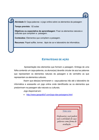 ESTRATÉGIAS DE AÇÃO
Apresentação dos elementos que formam a paisagem. Entrega de uma
folha contendo um caça-palavras, os alunos(as) deverão circular de azul as palavras
que representam os elementos naturais da paisagem e de vermelho as que
representam os elementos culturais.
Assim que eles(as) terminarem o caça-palavras irão até o laboratório de
informática e acessarão um jogo online onde identificarão se os elementos que
predominam na paisagem são naturais ou culturais.
Jogo disponível em:
 http://www.geografia7.com/jogo-das-paisagens.html
Tome nota
Professor(a), você poderá
usar a atividade do caça-
palavras como forma de
avaliação.
Atividade 3: Caça-palavras e jogo online sobre os elementos da paisagem
Tempo previsto: 02 aulas
Objetivos ou expectativa de aprendizagem: Fixar os elementos naturais e
culturais que compõem a paisagem.
Conteúdos: Elementos que compõem a paisagem.
Recursos: Papel sulfite, tonner, lápis de cor e laboratório de informática.
 
