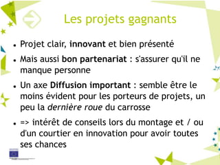 Les projets gagnants
Projet clair, innovant et bien présenté
Mais aussi bon partenariat : s'assurer qu'il ne
manque personne
Un axe Diffusion important : semble être le
moins évident pour les porteurs de projets, un
peu la dernière roue du carrosse
=> intérêt de conseils lors du montage et / ou
d'un courtier en innovation pour avoir toutes
ses chances
