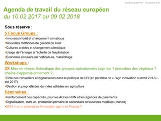 Comité Consultatif PEI – 18 novembre 2016
Sous réserve :
5 Focus Groups :
Innovation forêt et changement climatique
Nouvelles méthodes de gestion du lisier
Cultures arables et changement climatique
Usage de l'énergie à l'échelle de l'exploitation
Economie circulaire en horticulture, maraîchage
Workshops :
2X Mise en réseau thématique des groupes opérationnels (agri-bio ? protection des végétaux ?
chaîne d'approvisionnement ?)
Rôle des conseillers et digitalisation dans la politique de DR (en parallèle de « l'agri innovation summit 2017» -
oct 2017)
Gestion et propriété des données utilisées en agriculture
Séminaires :
Renforcement des capacités, pour les AG les RRN et les agences de paiements
Digitalisation, start-up, production primaire et secondaire et business modèles (Irlande)
2018 = un « sommet de l'innovation agri » en France ?
Agenda de travail du réseau européen
du 10 02 2017 au 09 02 2018