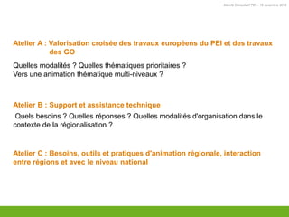 Comité Consultatif PEI – 18 novembre 2016
Atelier A : Valorisation croisée des travaux européens du PEI et des travaux
des GO
Quelles modalités ? Quelles thématiques prioritaires ?
Vers une animation thématique multi-niveaux ?
Atelier B : Support et assistance technique
Quels besoins ? Quelles réponses ? Quelles modalités d'organisation dans le
contexte de la régionalisation ?
Atelier C : Besoins, outils et pratiques d'animation régionale, interaction
entre régions et avec le niveau national