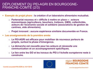  Exemple de projet phare : la création d’un laboratoire alimentaire mutualisé.
o Partenariat nouveau et « difficile à mettre en place » : acteurs
économiques (agriculteurs, bouchers, traiteurs, GMS), collectivités,
acteurs de l’économie sociale et solidaire (associations de gestion de
cantines, aide alimentaire).
o Projet innovant : aucune expérience similaire documentée en France.
Les enseignements de la première année
o Le PEI-AGRI est efficace pour mobiliser de nouveaux porteurs de
projets, surtout la phase d’émergence.
o La démarche est nouvelle pour les acteurs et nécessite une
communication et un accompagnement spécifiques.
o Le lien entre les GO et les travaux du PEI à l’échelle européenne reste à
construire.
DÉPLOIEMENT DU PEI-AGRI EN BOURGOGNE-
FRANCHE-COMTÉ (2/3)
Comité consultatif PEI-AGRI du 18/11/2016