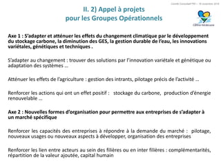 Comité Consultatif PEI – 18 novembre 2016
Axe 1 : S’adapter et atténuer les effets du changement climatique par le développement
du stockage carbone, la diminution des GES, la gestion durable de l’eau, les innovations
variétales, génétiques et techniques .
S’adapter au changement : trouver des solutions par l’innovation variétale et génétique ou
adaptation des systèmes …
Atténuer les effets de l’agriculture : gestion des intrants, pilotage précis de l’activité …
Renforcer les actions qui ont un effet positif : stockage du carbone, production d’énergie
renouvelable …
Axe 2 : Nouvelles formes d’organisation pour permettre aux entreprises de s’adapter à
un marché spécifique
Renforcer les capacités des entreprises à répondre à la demande du marché : pilotage,
nouveaux usages ou nouveaux aspects à développer, organisation des entreprises
Renforcer les lien entre acteurs au sein des filières ou en inter filières : complémentarités,
répartition de la valeur ajoutée, capital humain
II. 2) Appel à projets
pour les Groupes Opérationnels