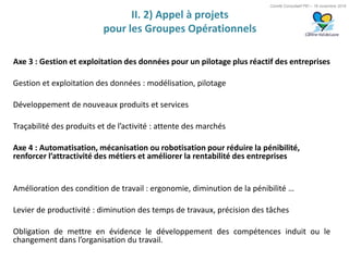 Comité Consultatif PEI – 18 novembre 2016
II. 2) Appel à projets
pour les Groupes Opérationnels
Axe 3 : Gestion et exploitation des données pour un pilotage plus réactif des entreprises
Gestion et exploitation des données : modélisation, pilotage
Développement de nouveaux produits et services
Traçabilité des produits et de l’activité : attente des marchés
Axe 4 : Automatisation, mécanisation ou robotisation pour réduire la pénibilité,
renforcer l’attractivité des métiers et améliorer la rentabilité des entreprises
Amélioration des condition de travail : ergonomie, diminution de la pénibilité …
Levier de productivité : diminution des temps de travaux, précision des tâches
Obligation de mettre en évidence le développement des compétences induit ou le
changement dans l’organisation du travail.
