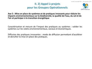 Comité Consultatif PEI – 18 novembre 2016
II. 2) Appel à projets
pour les Groupes Opérationnels
Axe 5 : Mise en place de systèmes et de pratiques innovants pour réduire les
impacts environnementaux sur la biodiversité, la qualité de l’eau, du sol et de
l’air et participer à la transition énergétique
Caractérisation et mesure de l’impact des pratiques ou systèmes : valider les
systèmes sur les volets environnementaux, sociaux et économiques.
Diffusion des pratiques innovantes : mode de diffusion permettant d’accélérer
et densifier la mise en place des pratiques.