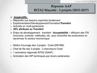 Comité Consultatif PEI – 18 novembre 2016
Impératifs :
o Répondre aux besoins exprimés localement
o Expérimentation/Développement/Formation/Transfert
o Activités en multi-partenariat
o 30% attribués au Transfert
Enjeu de développement : transfert - Acceptabilité – diffusion des ITK
innovants, produits, méthodes, etc. pour diversifier les productions et
dynamiser le secteur économique.
o Maitre d’ouvrage des 3 projets : Cirad (DR-RM)
o Chef de file des 3 projets : 3 chercheurs Cirad
o 1 animatrice régionale RITA2 (DAAF)
o Animation des WP techniques par divers partenaires
Réponse AAP
RITA2 Mayotte : 3 projets (2015-2017)