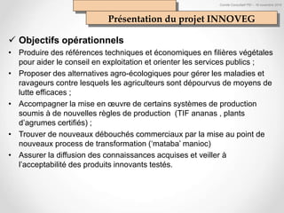 Comité Consultatif PEI – 18 novembre 2016
Objectifs opérationnels
• Produire des références techniques et économiques en filières végétales
pour aider le conseil en exploitation et orienter les services publics ;
• Proposer des alternatives agro-écologiques pour gérer les maladies et
ravageurs contre lesquels les agriculteurs sont dépourvus de moyens de
lutte efficaces ;
• Accompagner la mise en œuvre de certains systèmes de production
soumis à de nouvelles règles de production (TIF ananas , plants
d’agrumes certifiés) ;
• Trouver de nouveaux débouchés commerciaux par la mise au point de
nouveaux process de transformation (‘mataba’ manioc)
• Assurer la diffusion des connaissances acquises et veiller à
l’acceptabilité des produits innovants testés.
Présentation du projet INNOVEG