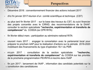 Perspectives
- Décembre 2016 : conventionnement financier des actions incluant 2017
- d'ici fin janvier 2017:réunion d’un comité scientifique et technique (CST)
- au plus tard fin février 2017 : sur la base des travaux du CST, du suivi financier
des projets concertés avec le CIRAD, des recommandations de la DAAF,
consulter la section spécialisée "recherche, expérimentation et transferts de
compétences" du COSDA (ex CPR RITA)
- fin février début mars : participation au séminaire national RITA
- courant mars 2017 : engager la concertation avec le partenariat local pour
préparer le prochain AAP pour la réalisation d'actions sur la période 2018-2020
mobilisant des financements du type d'opération 16-1 du PDR
- mi-juin 2017 : consultation de la section spécialisée "recherche,
expérimentation et transferts de compétences" du COSDA sur les priorités
de la prochaine programmation PEI/RITA à inscrire dans l'AAP
- fin juin 2017 : lancement de l'AAP , information des candidats potentiels sur la
constitution des candidatures