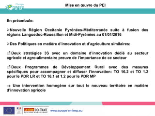 www.europe-en-lrmp.eu
En préambule:
Nouvelle Région Occitanie Pyrénées-Méditerranée suite à fusion des
régions Languedoc-Roussillon et Midi-Pyrénées au 01/01/2016
Des Politiques en matière d’innovation et d’agriculture similaires:
Deux stratégies 3S avec un domaine d’innovation dédié au secteur
agricole et agro-alimentaire preuve de l’importance de ce secteur
Deux Programmes de Développement Rural avec des mesures
spécifiques pour accompagner et diffuser l’innovation: TO 16.2 et TO 1.2
pour le PDR LR et TO 16.1 et 1.2 pour le PDR MP
Une intervention homogène sur tout le nouveau territoire en matière
d’innovation agricole
Mise en œuvre du PEI