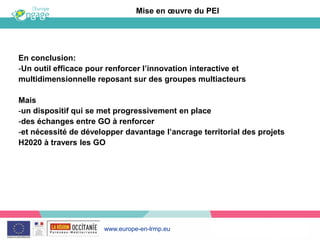 www.europe-en-lrmp.eu
En conclusion:
-Un outil efficace pour renforcer l’innovation interactive et
multidimensionnelle reposant sur des groupes multiacteurs
Mais
-un dispositif qui se met progressivement en place
-des échanges entre GO à renforcer
-et nécessité de développer davantage l’ancrage territorial des projets
H2020 à travers les GO
Mise en œuvre du PEI