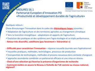 Quelques retours :
Choix d’encourager l’innovation dans le cadre des thématiques larges suivantes :
Adaptation de l’agriculture et des territoires agricoles au changement climatique.
Vers la transition énergétique : adaptations et apports de l’agriculture.
Evolution des pratiques et des systèmes vers l’agro-écologie et sa triple performance.
- Retour très diversifié, satellitaire (pas forcément « hiérarchisé »)
- Difficulté pour caractériser l’innovation = réponse nouvelle tournée vers l’opérationnel
nouvelles pratiques, méthodes, technologies, processus de production
transposition de technologies, méthodes et process nouveaux dans contexte changeant
approche ascendante combinée un partenariat efficace et une mise en réseau.
- Choix d’une sélection qui favorise la présence d’organismes de recherche
- Comment mettre en œuvre le Réseau à l’échelle de l’UE comme au niveau national,
régional?
MESURES 16.1
Partenariat Européen d’Innovation PEI
«Productivité et développement durable de l'agriculture»