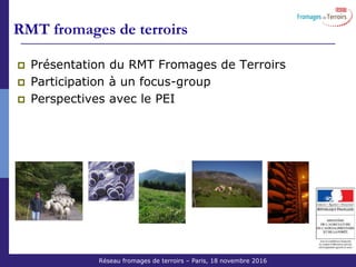 Réseau Fromages de Terroirs – 6 octobre 2011 COS ACTA
Présentation du RMT Fromages de Terroirs
Participation à un focus-group
Perspectives avec le PEI
RMT fromages de terroirs
Réseau Fromages de Terroirs Projet 2014-2018 Oct 2013
Réseau fromages de terroirs – Paris, 18 novembre 2016