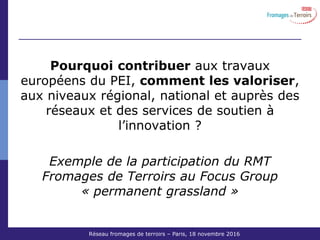 Réseau Fromages de Terroirs – 6 octobre 2011 COS ACTA
Pourquoi contribuer aux travaux
européens du PEI, comment les valoriser,
aux niveaux régional, national et auprès des
réseaux et des services de soutien à
l’innovation ?
Exemple de la participation du RMT
Fromages de Terroirs au Focus Group
« permanent grassland »
Réseau fromages de terroirs – Paris, 18 novembre 2016