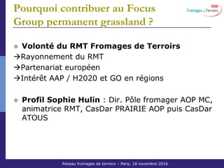 Réseau Fromages de Terroirs – 6 octobre 2011 COS ACTA
Pourquoi contribuer au Focus
Group permanent grassland ?
Volonté du RMT Fromages de Terroirs
Rayonnement du RMT
Partenariat européen
Intérêt AAP / H2020 et GO en régions
Profil Sophie Hulin : Dir. Pôle fromager AOP MC,
animatrice RMT, CasDar PRAIRIE AOP puis CasDar
ATOUS
Réseau fromages de terroirs – Paris, 18 novembre 2016
