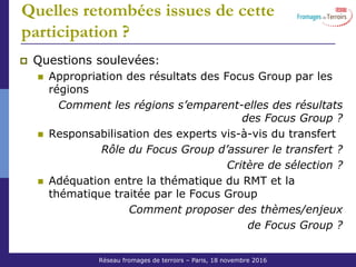 Réseau Fromages de Terroirs – 6 octobre 2011 COS ACTA
Quelles retombées issues de cette
participation ?
Questions soulevées:
Appropriation des résultats des Focus Group par les
régions
Comment les régions s’emparent-elles des résultats
des Focus Group ?
Responsabilisation des experts vis-à-vis du transfert
Rôle du Focus Group d’assurer le transfert ?
Critère de sélection ?
Adéquation entre la thématique du RMT et la
thématique traitée par le Focus Group
Comment proposer des thèmes/enjeux
de Focus Group ?
Réseau fromages de terroirs – Paris, 18 novembre 2016