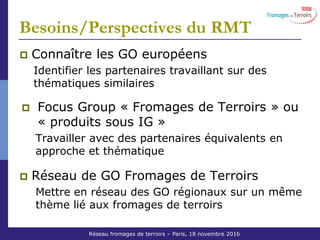 Réseau Fromages de Terroirs – 6 octobre 2011 COS ACTA
Besoins/Perspectives du RMT
Connaître les GO européens
Identifier les partenaires travaillant sur des
thématiques similaires
Focus Group « Fromages de Terroirs » ou
« produits sous IG »
Travailler avec des partenaires équivalents en
approche et thématique
Réseau de GO Fromages de Terroirs
Mettre en réseau des GO régionaux sur un même
thème lié aux fromages de terroirs
Réseau fromages de terroirs – Paris, 18 novembre 2016