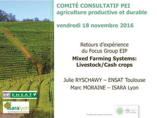 COMITÉ CONSULTATIF PEI
agriculture productive et durable
vendredi 18 novembre 2016
Retours d’expérience
du Focus Group EIP
Mixed Farming Systems:
Livestock/Cash crops
Julie RYSCHAWY – ENSAT Toulouse
Marc MORAINE – ISARA Lyon
