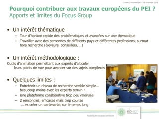 Comité Consultatif PEI – 18 novembre 2016
Pourquoi contribuer aux travaux européens du PEI ?
Apports et limites du Focus Group
• Un intérêt thématique
– Tour d’horizon rapide des problématiques et avancées sur une thématique
– Travailler avec des personnes de différents pays et différentes professions, surtout
hors recherche (éleveurs, conseillers, …)
• Un intérêt méthodologique :
Outils d’animation permettant aux experts d’articuler
leurs points de vue pour avancer sur des sujets complexes
• Quelques limites :
– Entretenir un réseau de recherche semble simple…
beaucoup moins avec les experts terrain !
– Une plateforme collaborative trop peu valorisée
– 2 rencontres, efficaces mais trop courtes
… vs créer un partenariat sur le temps long