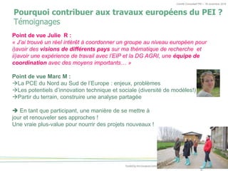 Comité Consultatif PEI – 18 novembre 2016
Pourquoi contribuer aux travaux européens du PEI ?
Témoignages
Point de vue Julie R :
« J’ai trouvé un réel intérêt à coordonner un groupe au niveau européen pour
i)avoir des visions de différents pays sur ma thématique de recherche et
ii)avoir une expérience de travail avec l’EIP et la DG AGRI, une équipe de
coordination avec des moyens importants… »
Point de vue Marc M :
La PCE du Nord au Sud de l’Europe : enjeux, problèmes
Les potentiels d’innovation technique et sociale (diversité de modèles!)
Partir du terrain, construire une analyse partagée
En tant que participant, une manière de se mettre à
jour et renouveler ses approches !
Une vraie plus-value pour nourrir des projets nouveaux !