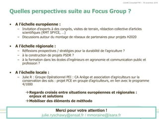 Comité Consultatif PEI – 18 novembre 2016
Quelles perspectives suite au Focus Group ?
• A l’échelle européenne :
– Invitation d'experts à des congrès, visites de terrain, rédaction collective d’articles
scientifiques (RMT SPYCE, …)
– Discussions autour du montage de réseaux de partenaires pour projets H2020
• A l’échelle régionale :
– Réflexions prospectives / stratégies pour la durabilité de l’agriculture ?
– à la construction de projets PSDR ?
– à la formation dans les écoles d’ingénieurs en agronomie et communication public et
profession ?
• A l’échelle locale :
– Julie R : Groupe Opérationnel PEI : CA Ariège et association d’agriculteurs sur la
conservation des sols : projet PCE en groupe d’agriculteurs, en lien avec le programme
4/1000
Regards croisés entre situations européennes et régionales :
enjeux et solutions
Mobiliser des éléments de méthodo
Merci pour votre attention !
julie.ryschawy@ensat.fr / mmoraine@isara.fr