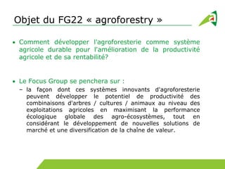 Objet du FG22 « agroforestry »
Comment développer l'agroforesterie comme système
agricole durable pour l'amélioration de la productivité
agricole et de sa rentabilité?
Le Focus Group se penchera sur :
– la façon dont ces systèmes innovants d'agroforesterie
peuvent développer le potentiel de productivité des
combinaisons d'arbres / cultures / animaux au niveau des
exploitations agricoles en maximisant la performance
écologique globale des agro-écosystèmes, tout en
considérant le développement de nouvelles solutions de
marché et une diversification de la chaîne de valeur.