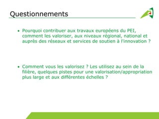 Questionnements
Pourquoi contribuer aux travaux européens du PEI,
comment les valoriser, aux niveaux régional, national et
auprès des réseaux et services de soutien à l'innovation ?
Comment vous les valorisez ? Les utilisez au sein de la
filière, quelques pistes pour une valorisation/appropriation
plus large et aux différentes échelles ?