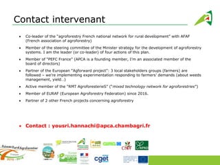 Contact intervenant
Co-leader of the “agroforestry French national network for rural development” with AFAF
(French association of agroforestry)
Member of the steering committee of the Minister strategy for the development of agroforestry
systems. I am the leader (or co-leader) of four actions of this plan.
Member of “PEFC France” (APCA is a founding member, I’m an associated member of the
board of directors)
Partner of the European “Agforward project”: 3 local stakeholders groups (farmers) are
followed – we’re implementing experimentation responding to farmers’ demands (about weeds
management, yield…)
Active member of the “RMT AgroforesterieS” (“mixed technology network for agroforestries”)
Member of EURAF (European Agroforestry Federation) since 2016.
Partner of 2 other French projects concerning agroforestry
Contact : yousri.hannachi@apca.chambagri.fr