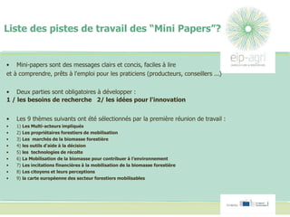 Liste des pistes de travail des “Mini Papers”?
• Mini-papers sont des messages clairs et concis, faciles à lire
et à comprendre, prêts à l'emploi pour les praticiens (producteurs, conseillers ...)
• Deux parties sont obligatoires à développer :
1 / les besoins de recherche 2/ les idées pour l'innovation
• Les 9 thèmes suivants ont été sélectionnés par la première réunion de travail :
• 1) Les Multi-acteurs impliqués
• 2) Les propriétaires forestiers de mobilisation
• 3) Les marchés de la biomasse forestière
• 4) les outils d'aide à la décision
• 5) les technologies de récolte
• 6) La Mobilisation de la biomasse pour contribuer à l’environnement
• 7) Les incitations financières à la mobilisation de la biomasse forestière
• 8) Les citoyens et leurs perceptions
• 9) la carte européenne des secteur forestiers mobilisables