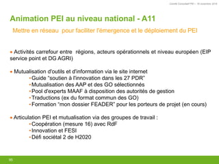Comité Consultatif PEI – 18 novembre 2016
95
Activités carrefour entre régions, acteurs opérationnels et niveau européen (EIP
service point et DG AGRI)
Mutualisation d'outils et d'information via le site internet
•Guide “soutien à l'innovation dans les 27 PDR”
•Mutualisation des AAP et des GO sélectionnés
•Pool d'experts MAAF à disposition des autorités de gestion
•Traductions (ex du format commun des GO)
•Formation “mon dossier FEADER” pour les porteurs de projet (en cours)
Articulation PEI et mutualisation via des groupes de travail :
•Coopération (mesure 16) avec RdF
•Innovation et FESI
•Défi sociétal 2 de H2020
Animation PEI au niveau national - A11
Mettre en réseau pour faciliter l'émergence et le déploiement du PEI