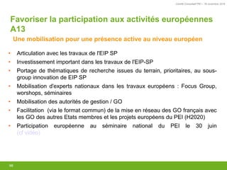 Comité Consultatif PEI – 18 novembre 2016
98
• Articulation avec les travaux de l'EIP SP
• Investissement important dans les travaux de l'EIP-SP
• Portage de thématiques de recherche issues du terrain, prioritaires, au sous-
group innovation de EIP SP
• Mobilisation d'experts nationaux dans les travaux européens : Focus Group,
worshops, séminaires
• Mobilisation des autorités de gestion / GO
• Facilitation (via le format commun) de la mise en réseau des GO français avec
les GO des autres Etats membres et les projets européens du PEI (H2020)
• Participation européenne au séminaire national du PEI le 30 juin
(cf vidéo)
Favoriser la participation aux activités européennes
A13
Une mobilisation pour une présence active au niveau européen