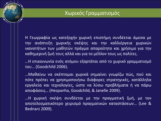 Χωρικός Γραμματισμός
Η Γεωγραφία ως κατεξοχήν χωρική επιστήμη συνδέεται άμεσα με
την ανάπτυξη χωρικής σκέψης και την καλλιέργεια χωρικών
ικανοτήτων των μαθητών πράγμα απαραίτητο και χρήσιμο για την
καθημερινή ζωή τους αλλά και για το μέλλον τους ως πολίτες.
…Η επικοινωνία ενός ατόμου εξαρτάται από το χωρικό γραμματισμό
του… (Goodchild 2006).
…Μαθαίνω να σκέπτομαι χωρικά σημαίνει γνωρίζω πώς, πού και
πότε πρέπει να χρησιμοποιήσω διάφορες στρατηγικές, κατάλληλα
εργαλεία και τεχνολογίες, ώστε να λύσω προβλήματα ή να πάρω
αποφάσεις… (Hespanha, Goodchild, & Janelle 2009).
…Η χωρική σκέψη συνδέεται με την πραγματική ζωή, με τον
αποτελεσματικότερο χειρισμό πραγματικών καταστάσεων… (Lee &
Bednarz 2009).
 
