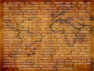 Ας ξεκινήσουμε το ταξίδι μας λίγο «πάνω» από τον τόπο μας
(ζηλεύοντας την πανέμορφη ιστορία του «Αστρολάβου»), το σχολείο
μας, στις συγκεκριμένες γεωγραφικές συντεταγμένες (λ, φ),
εξερευνώντας την περιοχή μας, προς όλες τις κατευθύνσεις. Συνεχίζουμε
με μία εικονική περιήγηση στην Ακρόπολη και στη συνέχεια αρχίζουμε
μια εξερεύνηση στα μεγαλύτερα βουνά, τα ποτάμια και τις λίμνες της
Ελλάδας. Αλλάζουμε συνεχώς “οπτικές”, από τον γεωμορφολογικό και
πολιτικό, στον χάρτη θερμοκρασιών και υδατοπτώσεων. Ένα όμως
διάλειμμα παιχνιδιού χρειάζεται! Τι είναι καμουφλαρισμένο στις
τοποθεσίες από τις οποίες περνάμε; Συνεχίζουμε, χαράζοντας μιαν
“οριζόντια” διαδρομή, από τα δυτικά στα ανατολικά, για να
μελετήσουμε πώς μεταβάλλεται το υψόμετρο στο κέντρο της Ελλάδας…
Συνεχίζουμε πια στη θάλασσα, προς τα βόρεια, μελετώντας τη ζωή των
ανθρώπων στα νησιά, περνάμε από το Βόσπορο και φτάνουμε στη
Μαύρη Θάλασσα… Εδώ με το ποταμόπλοιό μας, «ανηφορίζουμε» στον
Δούναβη και τις πρωτεύουσες που διασχίζει, και μέσα από ένα τεχνητό
κανάλι, «κατηφορίζουμε» στο Ρήνο, φτάνοντας στο μεγαλύτερο λιμάνι
της Ευρώπης, το Ρότερνταμ. Συνεχίζουμε στα παγωμένα νερά της
Βόρειας Θάλασσας, με προορισμό ακριβώς το σημείο [0 - 90º], δηλαδή
πάνω στον Βόρειο Πόλο… Θα συνεχίσουμε προς το νότο, αλλά πρώτα με
μία «παράκαμψη»! Αρχίζουμε σιγά σιγά να «κερδίζουμε» ύψος,
πραγματοποιώντας κάποιες μετρήσεις συστατικών της ατμόσφαιρας,
και στη συνέχεια, κάνουμε το πρώτο μας βήμα στη Σελήνη για να
νιώσουμε πιο ανάλαφροι. Συνειδητοποιούμε πλέον ότι δεν είμαστε μόνο
εμείς που ταξιδεύουμε, αλλά και η ίδια η Γη μας…
Επιστρέφουμε και συνεχίζουμε προς τον Νότο…
 